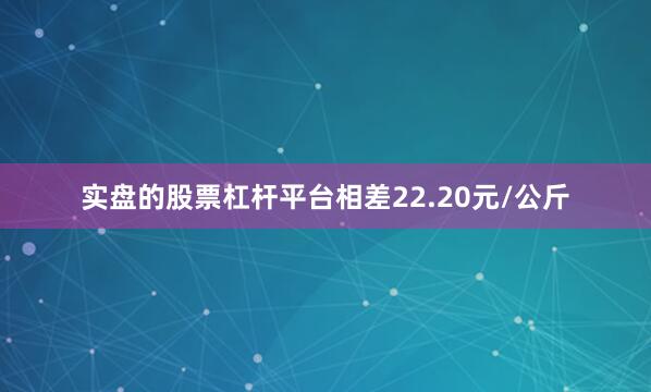实盘的股票杠杆平台相差22.20元/公斤