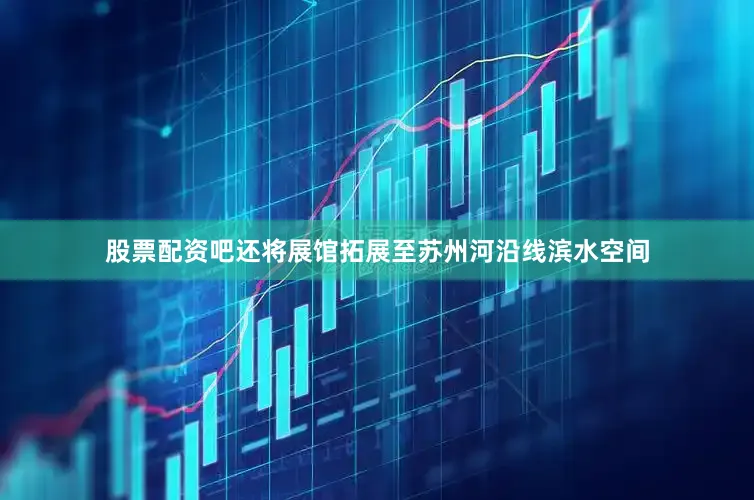 股票配资吧还将展馆拓展至苏州河沿线滨水空间