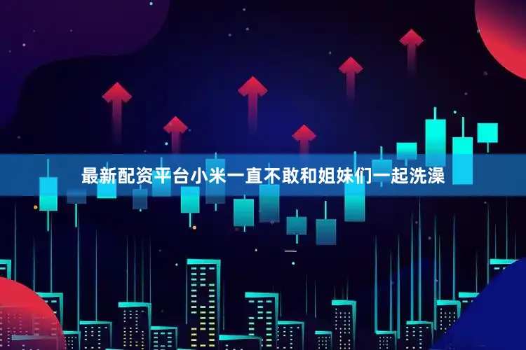 最新配资平台小米一直不敢和姐妹们一起洗澡